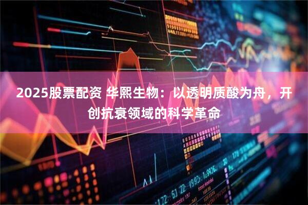 2025股票配资 华熙生物：以透明质酸为舟，开创抗衰领域的科学革命