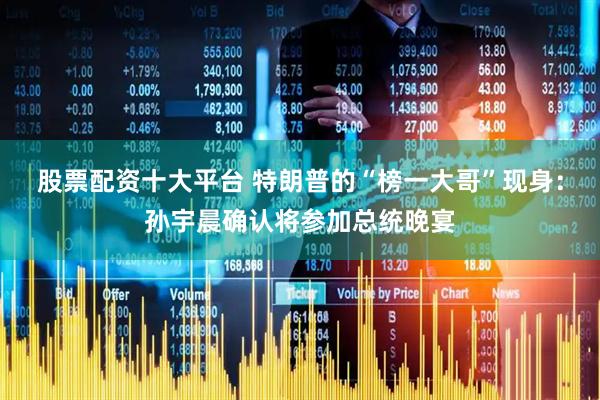股票配资十大平台 特朗普的“榜一大哥”现身：孙宇晨确认将参加总统晚宴