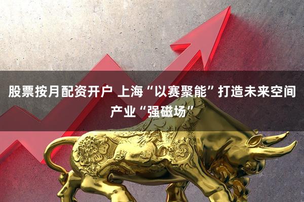 股票按月配资开户 上海“以赛聚能”打造未来空间产业“强磁场”