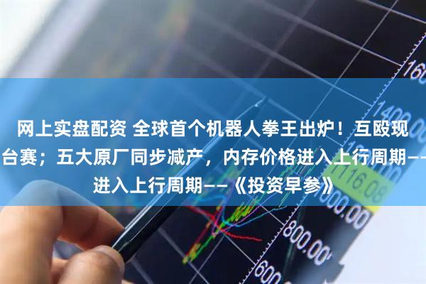 网上实盘配资 全球首个机器人拳王出炉！互殴现场堪比真人擂台赛；五大原厂同步减产，内存价格进入上行周期——《投资早参》