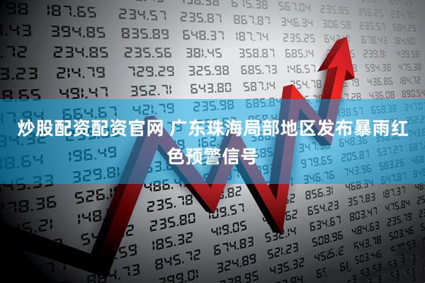 炒股配资配资官网 广东珠海局部地区发布暴雨红色预警信号