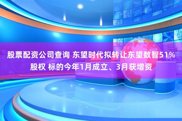 股票配资公司查询 东望时代拟转让东望数智51%股权 标的今年1月成立、3月获增资