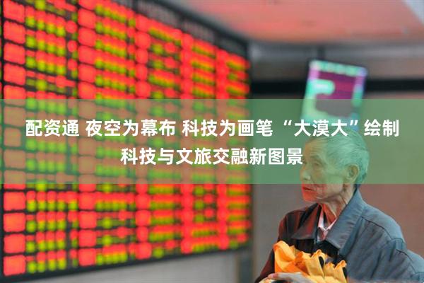 配资通 夜空为幕布 科技为画笔 “大漠大”绘制科技与文旅交融新图景