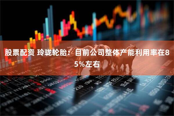 股票配资 玲珑轮胎：目前公司整体产能利用率在85%左右