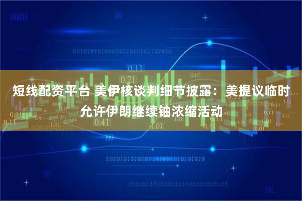 短线配资平台 美伊核谈判细节披露：美提议临时允许伊朗继续铀浓缩活动