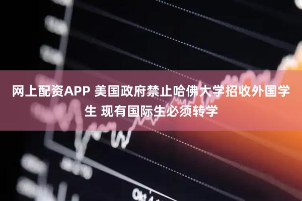 网上配资APP 美国政府禁止哈佛大学招收外国学生 现有国际生必须转学