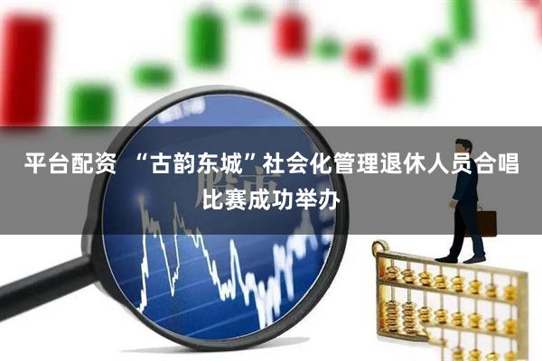 平台配资  “古韵东城”社会化管理退休人员合唱比赛成功举办