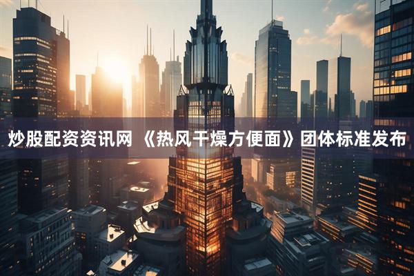 炒股配资资讯网 《热风干燥方便面》团体标准发布