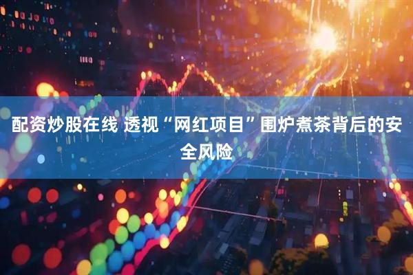 配资炒股在线 透视“网红项目”围炉煮茶背后的安全风险