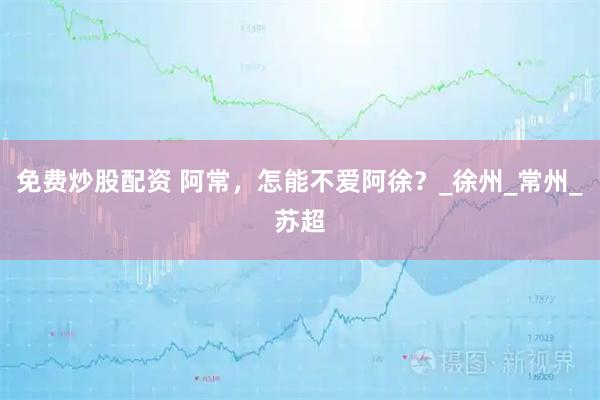 免费炒股配资 阿常，怎能不爱阿徐？_徐州_常州_苏超