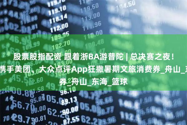 股票股指配资 跟着浙BA游普陀 | 总决赛之夜！普陀文旅携手美团、大众点评App狂撒暑期文旅消费券_舟山_东海_篮球