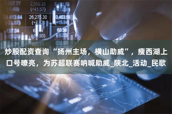 炒股配资查询 “扬州主场，横山助威”，瘦西湖上口号嘹亮，为苏超联赛呐喊助威_陕北_活动_民歌