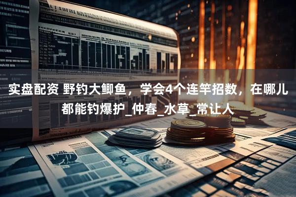 实盘配资 野钓大鲫鱼，学会4个连竿招数，在哪儿都能钓爆护_仲春_水草_常让人