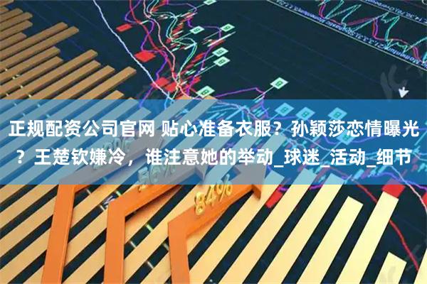 正规配资公司官网 贴心准备衣服？孙颖莎恋情曝光？王楚钦嫌冷，谁注意她的举动_球迷_活动_细节