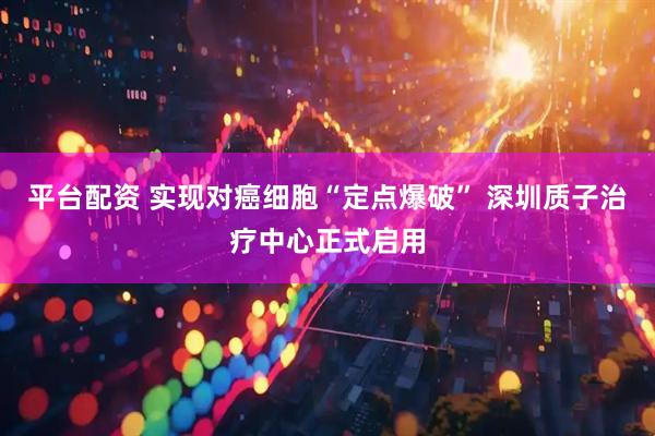 平台配资 实现对癌细胞“定点爆破” 深圳质子治疗中心正式启用