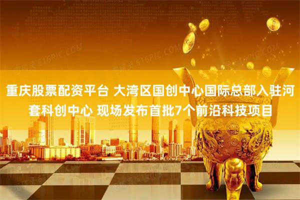 重庆股票配资平台 大湾区国创中心国际总部入驻河套科创中心 现场发布首批7个前沿科技项目