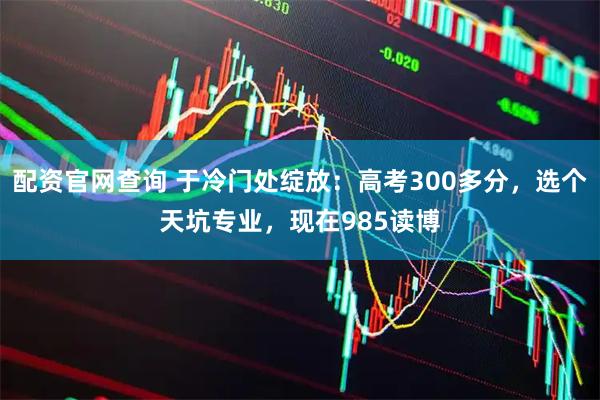 配资官网查询 于冷门处绽放：高考300多分，选个天坑专业，现在985读博